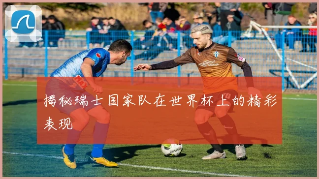 揭秘瑞士国家队在世界杯上的精彩表现
