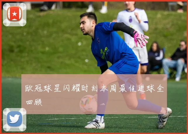 欧冠球星闪耀时刻本周最佳进球全回顾