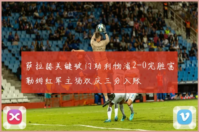 萨拉赫关键破门助利物浦2-0完胜富勒姆红军主场欢庆三分入账