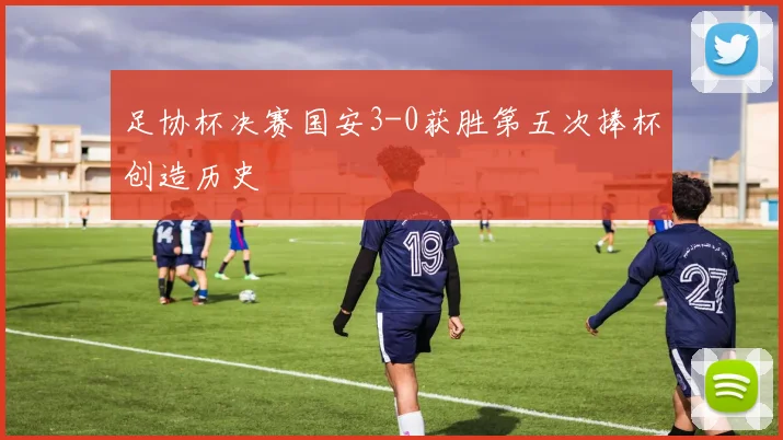 足协杯决赛国安3-0获胜第五次捧杯创造历史