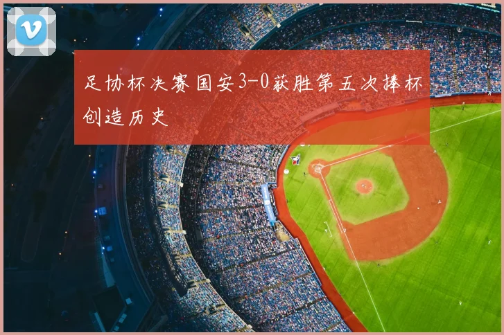 足协杯决赛国安3-0获胜第五次捧杯创造历史