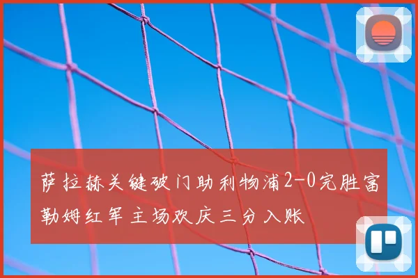 萨拉赫关键破门助利物浦2-0完胜富勒姆红军主场欢庆三分入账