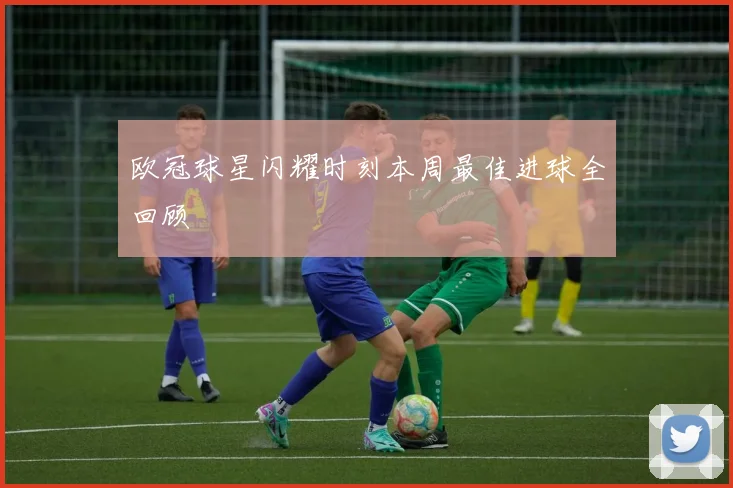 欧冠球星闪耀时刻本周最佳进球全回顾