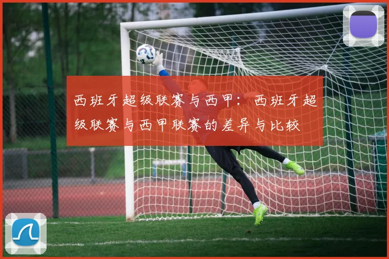 西班牙超级联赛与西甲：西班牙超级联赛与西甲联赛的差异与比较