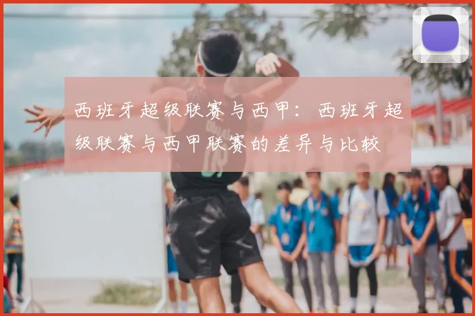 西班牙超级联赛与西甲：西班牙超级联赛与西甲联赛的差异与比较